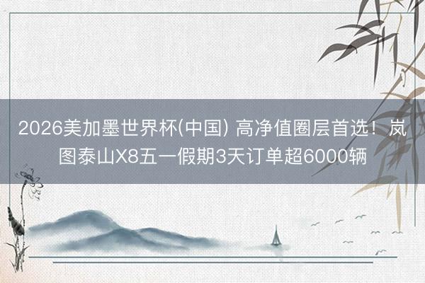 2026美加墨世界杯(中国) 高净值圈层首选！岚图泰山X8五一假期3天订单超6000辆