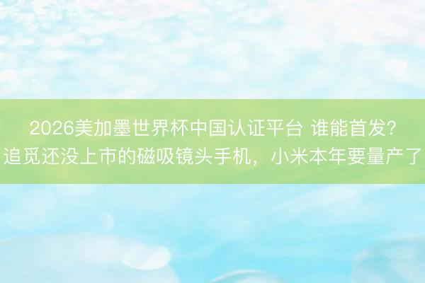 2026美加墨世界杯中国认证平台 谁能首发？追觅还没上市的磁吸镜头手机，小米本年要量产了