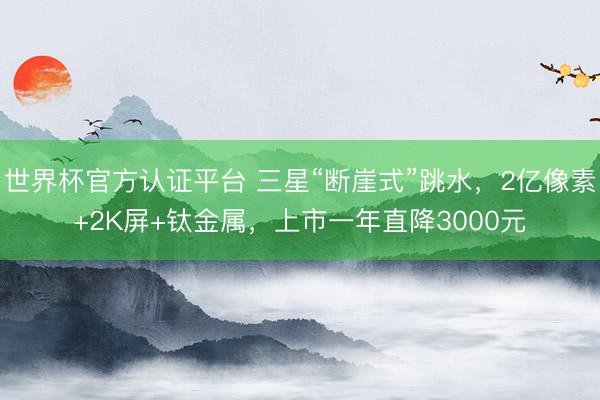 世界杯官方认证平台 三星“断崖式”跳水，2亿像素+2K屏+钛金属，上市一年直降3000元
