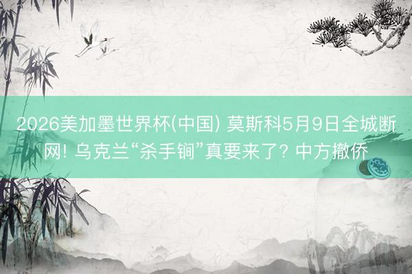 2026美加墨世界杯(中国) 莫斯科5月9日全城断网! 乌克兰“杀手锏”真要来了? 中方撤侨
