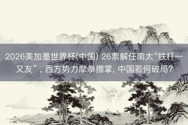 2026美加墨世界杯(中国) 26票解任南太“铁杆一又友” ， 西方势力摩拳擦掌， 中国若何破局?