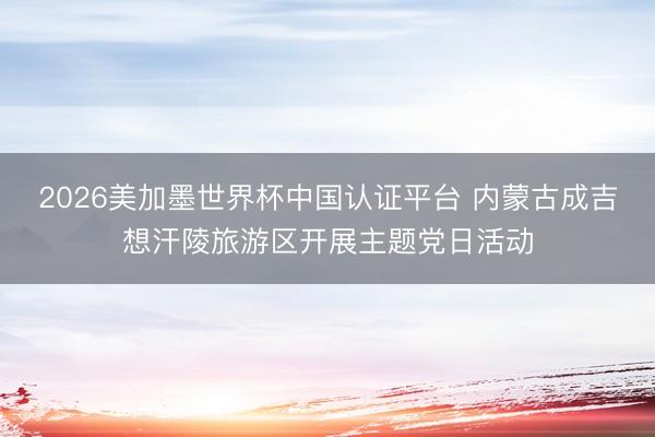 2026美加墨世界杯中国认证平台 内蒙古成吉想汗陵旅游区开展主题党日活动