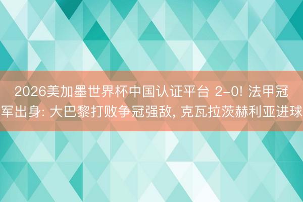 2026美加墨世界杯中国认证平台 2-0! 法甲冠军出身: 大巴黎打败争冠强敌， 克瓦拉茨赫利亚进球
