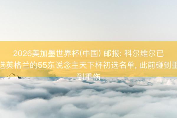 2026美加墨世界杯(中国) 邮报: 科尔维尔已入选英格兰的55东说念主天下杯初选名单， 此前碰到重伤