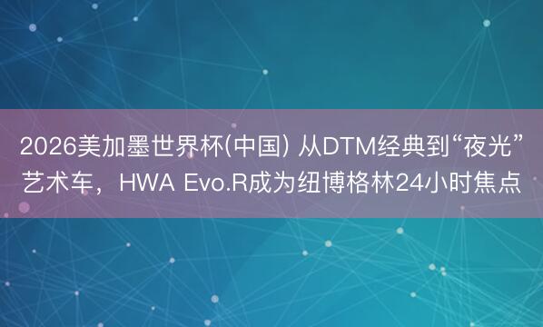 2026美加墨世界杯(中国) 从DTM经典到“夜光”艺术车，HWA Evo.R成为纽博格林24小时焦点
