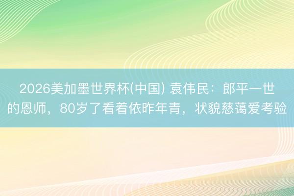 2026美加墨世界杯(中国) 袁伟民：郎平一世的恩师，80岁了看着依昨年青，状貌慈蔼爱考验