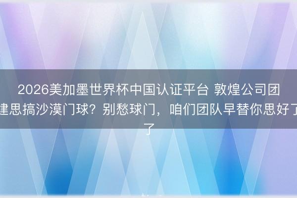 2026美加墨世界杯中国认证平台 敦煌公司团建思搞沙漠门球？别愁球门，咱们团队早替你思好了