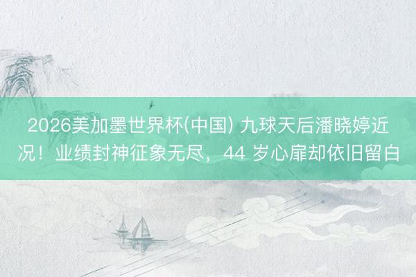 2026美加墨世界杯(中国) 九球天后潘晓婷近况！业绩封神征象无尽，44 岁心扉却依旧留白