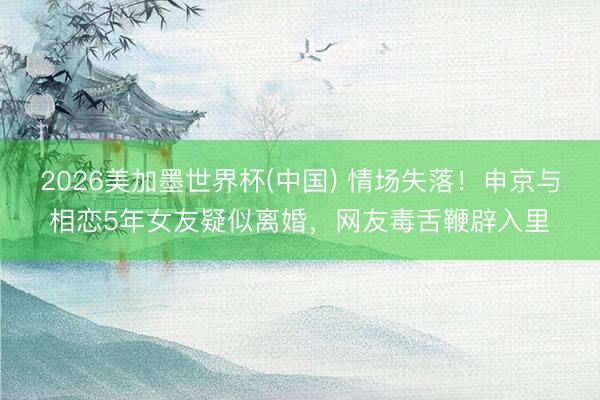 2026美加墨世界杯(中国) 情场失落！申京与相恋5年女友疑似离婚，网友毒舌鞭辟入里
