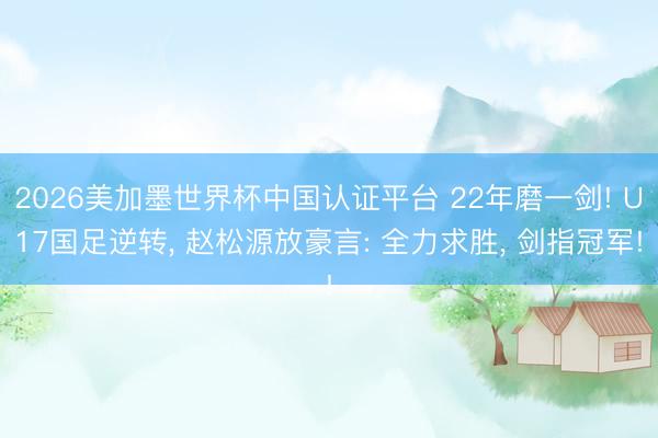 2026美加墨世界杯中国认证平台 22年磨一剑! U17国足逆转， 赵松源放豪言: 全力求胜， 剑指冠军!