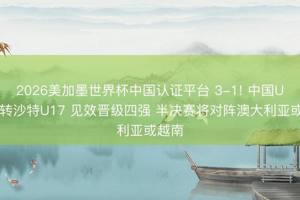 2026美加墨世界杯中国认证平台 3-1! 中国U17逆转沙特U17 见效晋级四强 半决赛将对阵澳大利亚或越南
