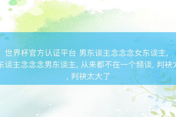 世界杯官方认证平台 男东谈主念念念女东谈主， 和女东谈主念念念男东谈主， 从来都不在一个频谈， 判袂太大了