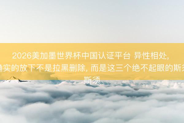 2026美加墨世界杯中国认证平台 异性相处， 确实的放下不是拉黑删除， 而是这三个绝不起眼的斯须