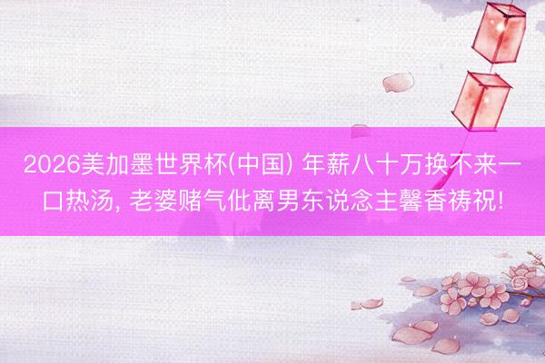 2026美加墨世界杯(中国) 年薪八十万换不来一口热汤， 老婆赌气仳离男东说念主馨香祷祝!