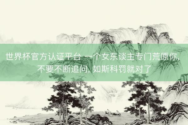 世界杯官方认证平台 一个女东谈主专门荒原你， 不要不断追问， 如斯科罚就对了