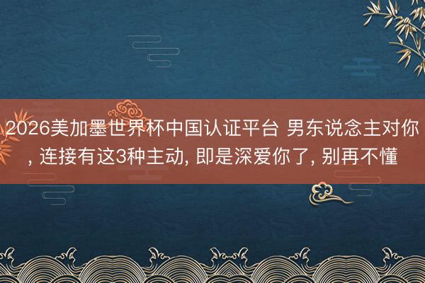 2026美加墨世界杯中国认证平台 男东说念主对你， 连接有这3种主动， 即是深爱你了， 别再不懂