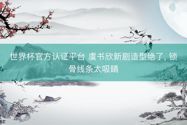 世界杯官方认证平台 虞书欣新剧造型绝了， 锁骨线条太吸睛
