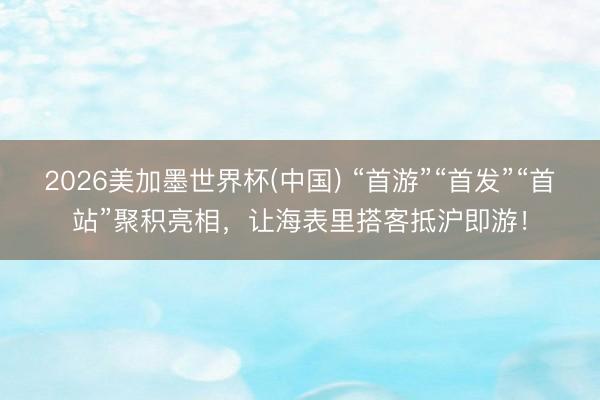 2026美加墨世界杯(中国) “首游”“首发”“首站”聚积亮相，让海表里搭客抵沪即游！