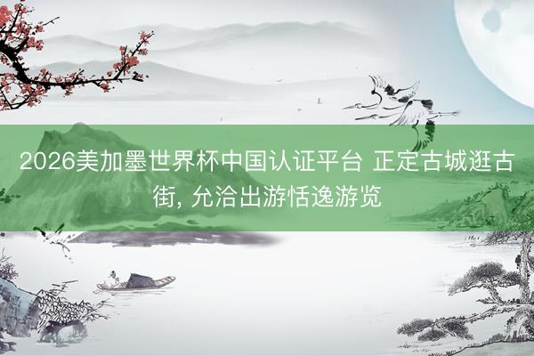 2026美加墨世界杯中国认证平台 正定古城逛古街， 允洽出游恬逸游览