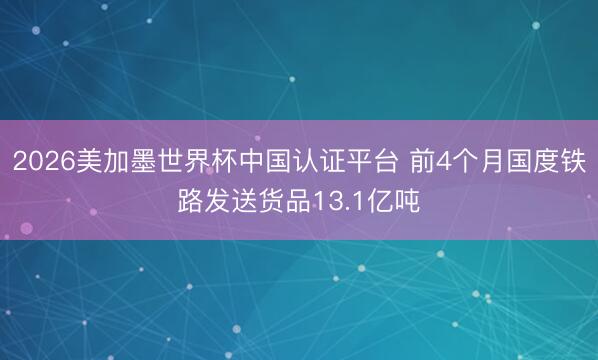 2026美加墨世界杯中国认证平台 前4个月国度铁路发送货品13.1亿吨