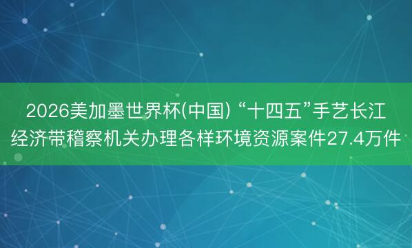2026美加墨世界杯(中国) “十四五”手艺长江经济带稽察机关办理各样环境资源案件27.4万件