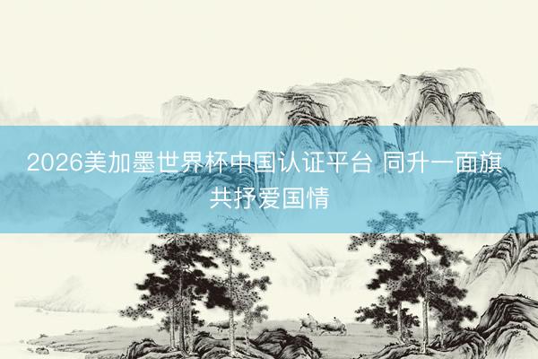 2026美加墨世界杯中国认证平台 同升一面旗 共抒爱国情