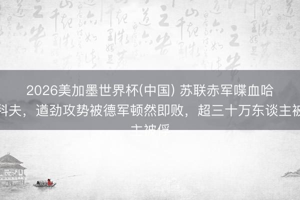 2026美加墨世界杯(中国) 苏联赤军喋血哈尔科夫，遒劲攻势被德军顿然即败，超三十万东谈主被俘