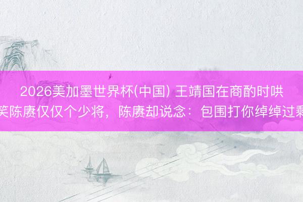 2026美加墨世界杯(中国) 王靖国在商酌时哄笑陈赓仅仅个少将，陈赓却说念：包围打你绰绰过剩