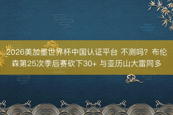 2026美加墨世界杯中国认证平台 不测吗？布伦森第25次季后赛砍下30+ 与亚历山大雷同多