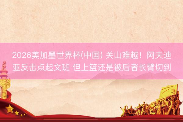 2026美加墨世界杯(中国) 关山难越！阿夫迪亚反击点起文班 但上篮还是被后者长臂切到