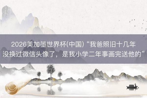 2026美加墨世界杯(中国) “我爸照旧十几年没换过微信头像了,是我小学二年事画完送他的”