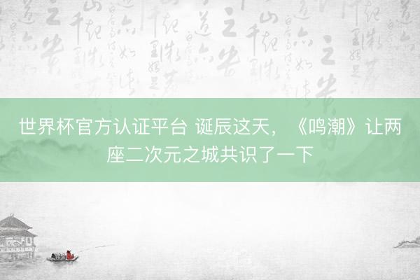 世界杯官方认证平台 诞辰这天，《鸣潮》让两座二次元之城共识了一下