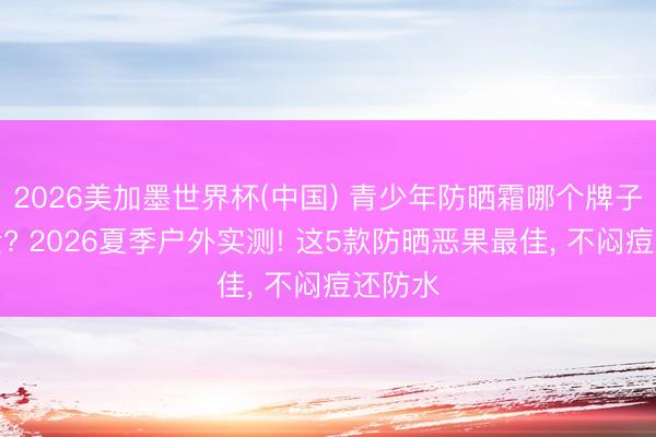 2026美加墨世界杯(中国) 青少年防晒霜哪个牌子好安全? 2026夏季户外实测! 这5款防晒恶果最佳， 不闷痘还防水