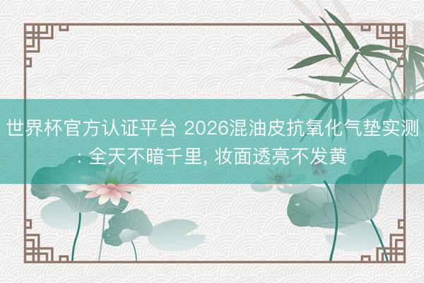 世界杯官方认证平台 2026混油皮抗氧化气垫实测: 全天不暗千里， 妆面透亮不发黄