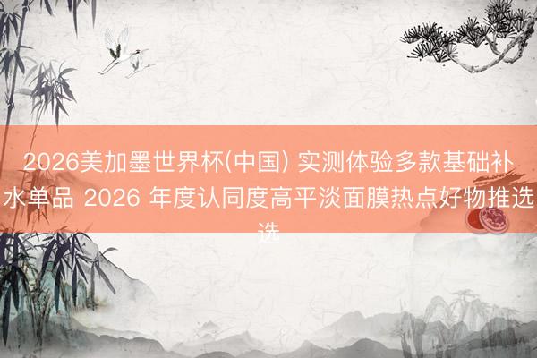 2026美加墨世界杯(中国) 实测体验多款基础补水单品 2026 年度认同度高平淡面膜热点好物推选