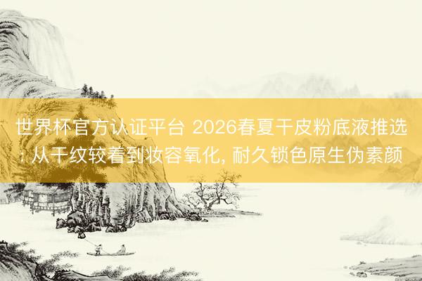 世界杯官方认证平台 2026春夏干皮粉底液推选: 从干纹较着到妆容氧化， 耐久锁色原生伪素颜
