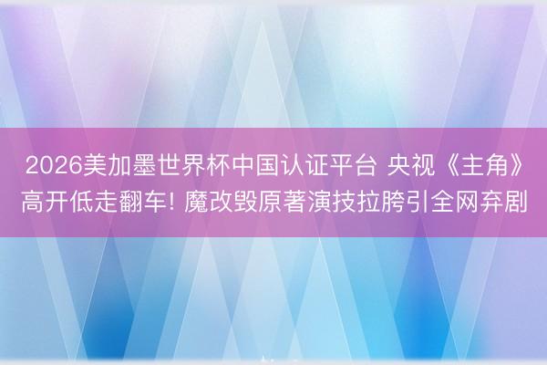 2026美加墨世界杯中国认证平台 央视《主角》高开低走翻车! 魔改毁原著演技拉胯引全网弃剧