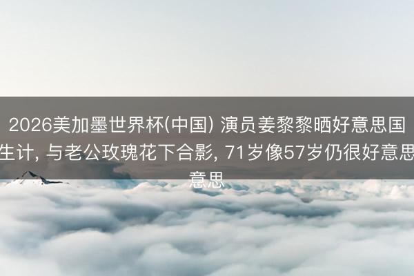 2026美加墨世界杯(中国) 演员姜黎黎晒好意思国生计， 与老公玫瑰花下合影， 71岁像57岁仍很好意思