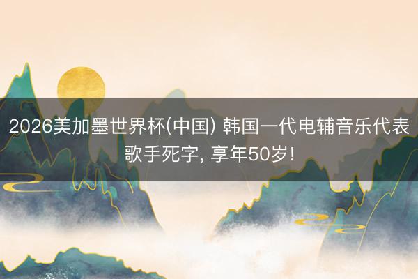 2026美加墨世界杯(中国) 韩国一代电辅音乐代表歌手死字， 享年50岁!