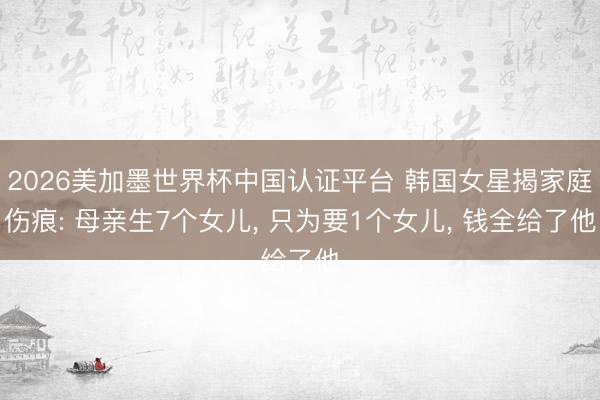 2026美加墨世界杯中国认证平台 韩国女星揭家庭伤痕: 母亲生7个女儿， 只为要1个女儿， 钱全给了他