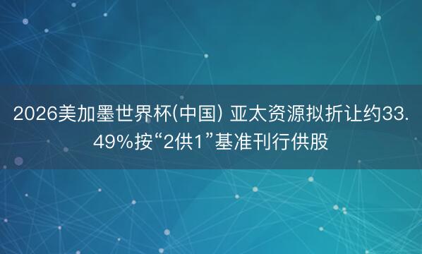 2026美加墨世界杯(中国) 亚太资源拟折让约33.49%按“2供1”基准刊行供股
