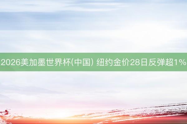 2026美加墨世界杯(中国) 纽约金价28日反弹超1%