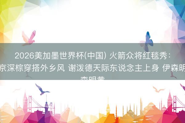 2026美加墨世界杯(中国) 火箭众将红毯秀：申京深棕穿搭外乡风 谢泼德天际东说念主上身 伊森明黄