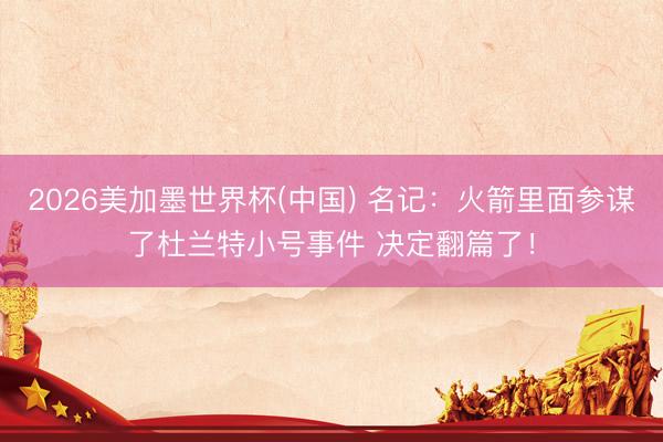 2026美加墨世界杯(中国) 名记:火箭里面参谋了杜兰特小号事件 决定翻篇了!