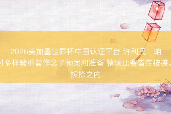 2026美加墨世界杯中国认证平台 许利民：咱们对多样繁重皆作念了预案和准备 整场比赛皆在按捺之内
