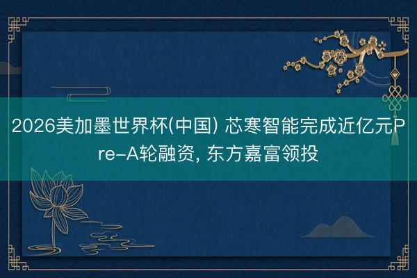 2026美加墨世界杯(中国) 芯寒智能完成近亿元Pre-A轮融资， 东方嘉富领投