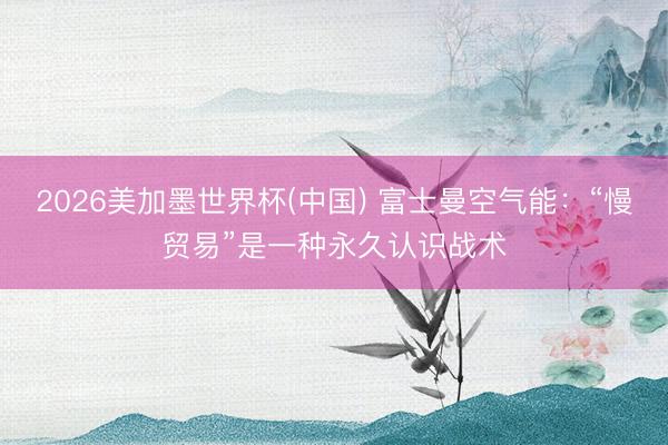 2026美加墨世界杯(中国) 富士曼空气能：“慢贸易”是一种永久认识战术