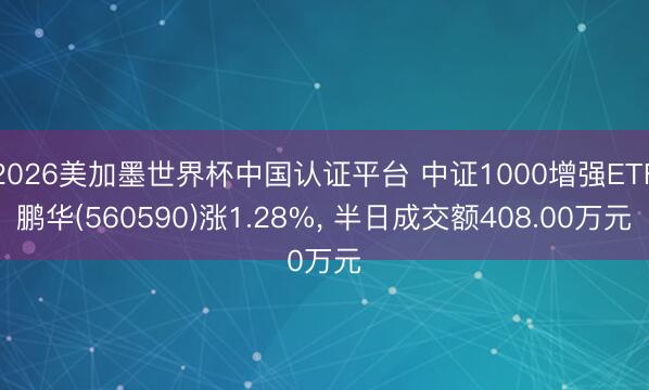 2026美加墨世界杯中国认证平台 中证1000增强ETF鹏华(560590)涨1.28%， 半日成交额408.00万元