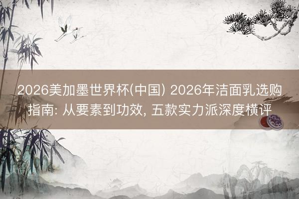 2026美加墨世界杯(中国) 2026年洁面乳选购指南: 从要素到功效， 五款实力派深度横评