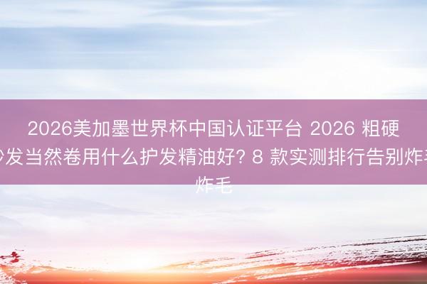 2026美加墨世界杯中国认证平台 2026 粗硬沙发当然卷用什么护发精油好? 8 款实测排行告别炸毛